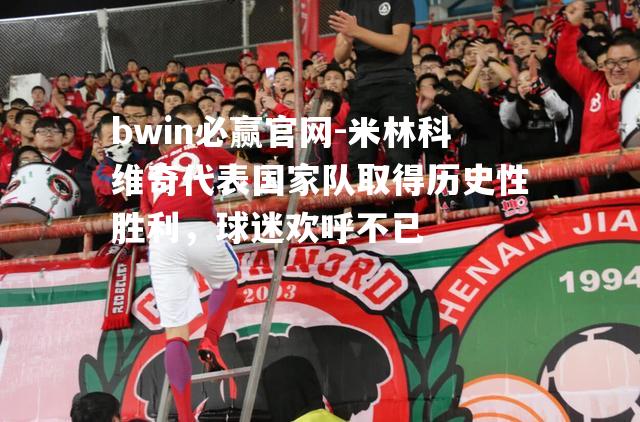 米林科维奇代表国家队取得历史性胜利，球迷欢呼不已