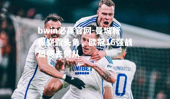 曼城新援崭露头角，欧冠16强战局何去何从